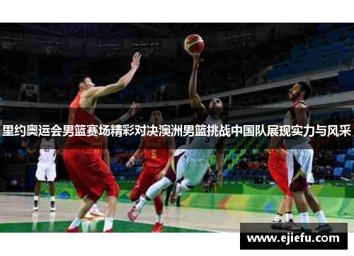 里约奥运会男篮赛场精彩对决澳洲男篮挑战中国队展现实力与风采